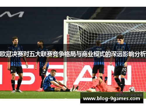 欧冠决赛对五大联赛竞争格局与商业模式的深远影响分析