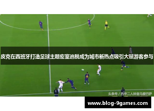 皮克在西班牙打造足球主题密室逃脱成为城市新热点吸引大量游客参与