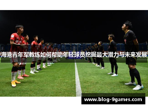 海港青年军教练如何帮助年轻球员挖掘最大潜力与未来发展