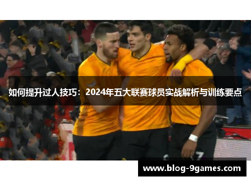 如何提升过人技巧：2024年五大联赛球员实战解析与训练要点