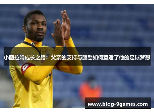 小图拉姆成长之路：父亲的支持与鼓励如何塑造了他的足球梦想