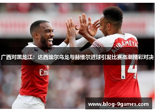 广西对黑龙江：达西埃尔乌龙与赫维尔进球引发比赛高潮精彩对决