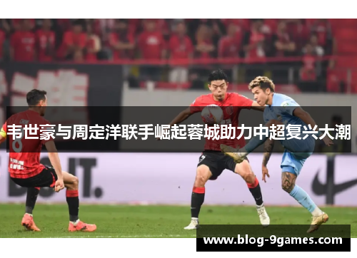 韦世豪与周定洋联手崛起蓉城助力中超复兴大潮