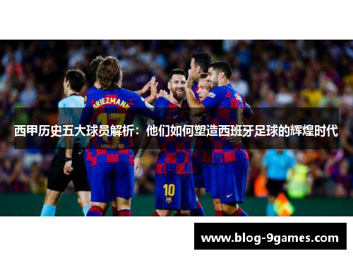 西甲历史五大球员解析：他们如何塑造西班牙足球的辉煌时代