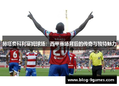 赫塔费科利塞姆球场:西甲赛场背后的传奇与独特魅力 赫塔费科利塞姆球场:西甲赛场背后的传奇与独特魅力