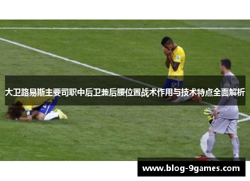 大卫路易斯主要司职中后卫兼后腰位置战术作用与技术特点全面解析 大卫路易斯主要司职中后卫兼后腰位置战术作用与技术特点全面解析