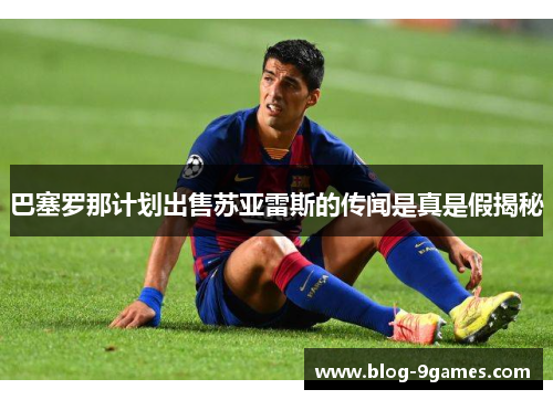 巴塞罗那计划出售苏亚雷斯的传闻是真是假揭秘 巴塞罗那计划出售苏亚雷斯的传闻是真是假揭秘