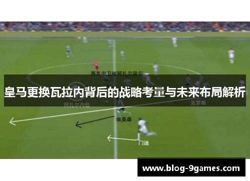 皇马更换瓦拉内背后的战略考量与未来布局解析