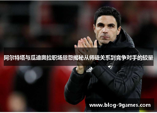 阿尔特塔与瓜迪奥拉职场恩怨揭秘从师徒关系到竞争对手的较量 阿尔特塔与瓜迪奥拉职场恩怨揭秘从师徒关系到竞争对手的较量