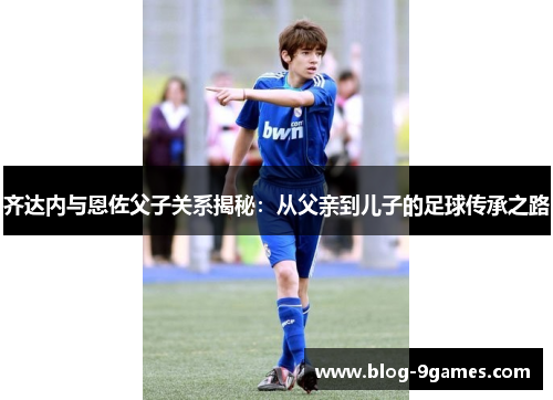 齐达内与恩佐父子关系揭秘：从父亲到儿子的足球传承之路
