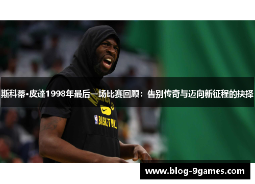 斯科蒂·皮蓬1998年最后一场比赛回顾：告别传奇与迈向新征程的抉择